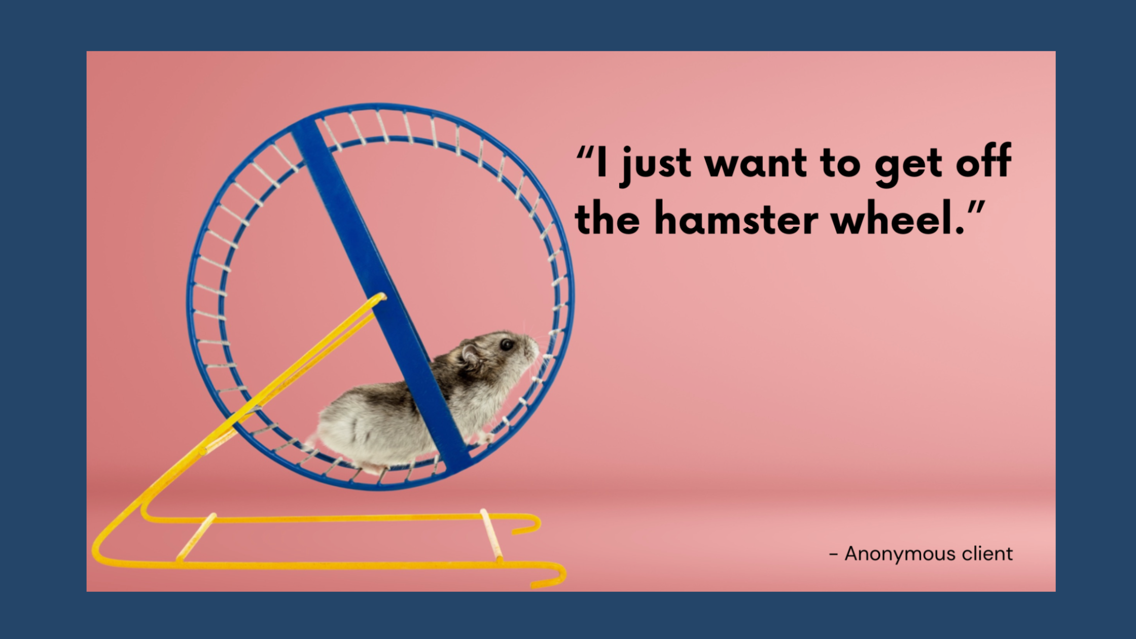 This is an image of a small hamster running on a blue and yellow exercise wheel against a soft pink background. To the right of the hamster, there is a quote in bold black text that reads: "I just want to get off the hamster wheel." Beneath the quote, there is a smaller attribution in plain black text that says "- Anonymous client." Entire photo has a dark blue frame around it.